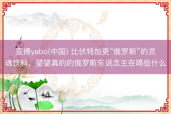 亚搏yabo(中国) 比伏特加更“俄罗斯”的灵魂饮料，望望真的的俄罗斯东说念主在喝些什么