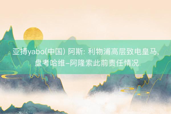 亚搏yabo(中国) 阿斯: 利物浦高层致电皇马， 盘考哈维-阿隆索此前责任情况