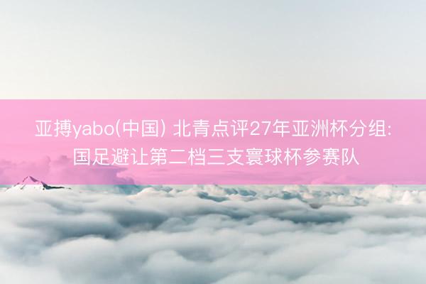 亚搏yabo(中国) 北青点评27年亚洲杯分组: 国足避让第二档三支寰球杯参赛队