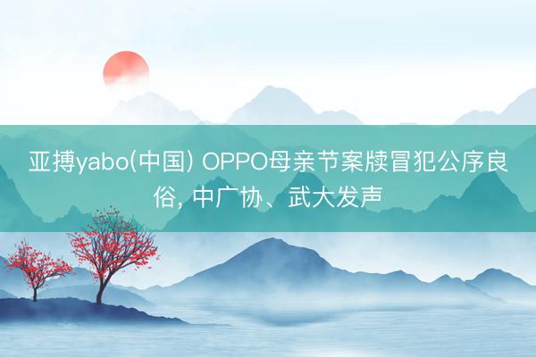亚搏yabo(中国) OPPO母亲节案牍冒犯公序良俗， 中广协、武大发声