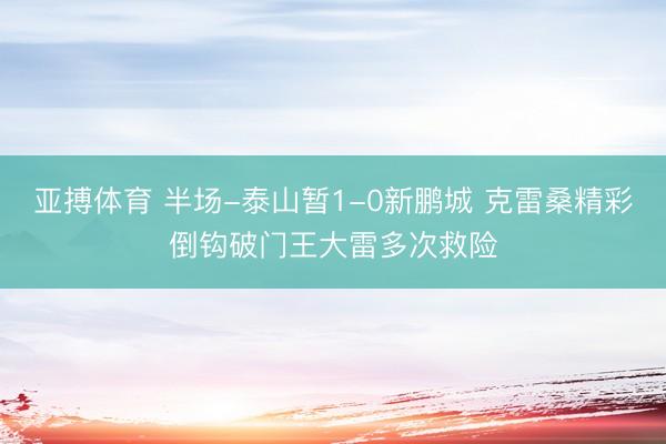 亚搏体育 半场-泰山暂1-0新鹏城 克雷桑精彩倒钩破门王大雷多次救险
