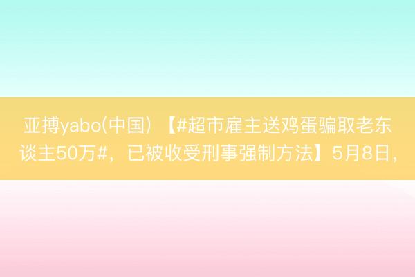 亚搏yabo(中国) 【#超市雇主送鸡蛋骗取老东谈主50万#，已被收受刑事强制方法】5月8日，