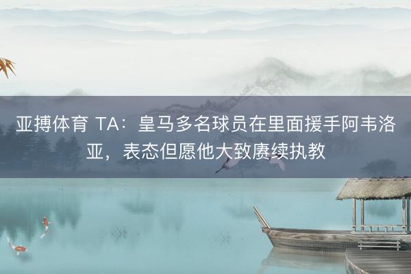 亚搏体育 TA：皇马多名球员在里面援手阿韦洛亚，表态但愿他大致赓续执教