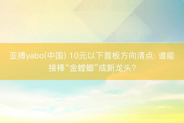 亚搏yabo(中国) 10元以下首板方向清点: 谁能接棒“金螳螂”成新龙头?