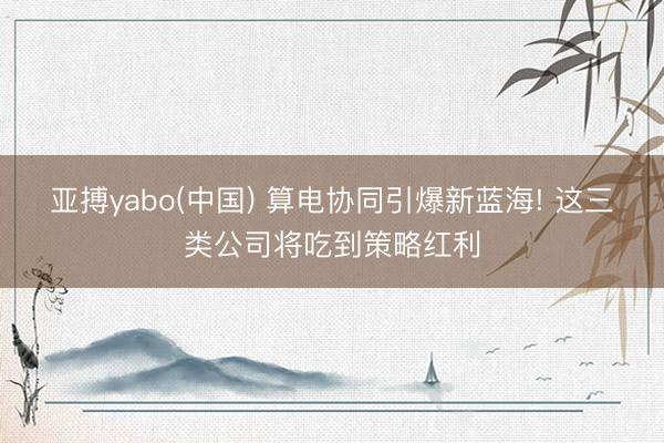 亚搏yabo(中国) 算电协同引爆新蓝海! 这三类公司将吃到策略红利
