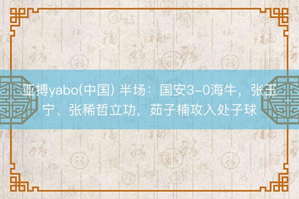 亚搏yabo(中国) 半场：国安3-0海牛，张玉宁、张稀哲立功，茹子楠攻入处子球