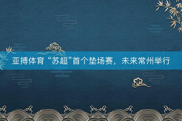 亚搏体育 “苏超”首个垫场赛，未来常州举行
