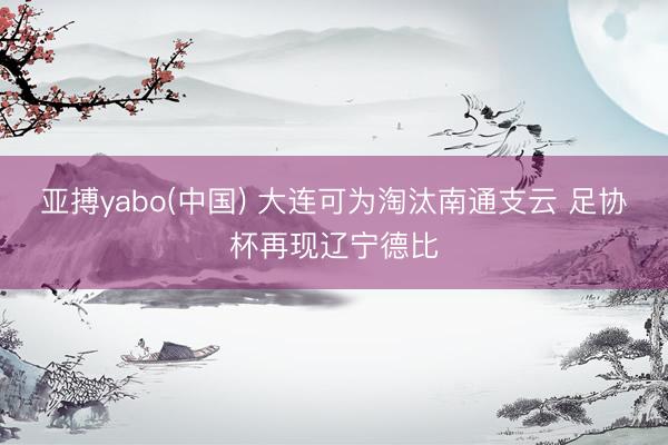 亚搏yabo(中国) 大连可为淘汰南通支云 足协杯再现辽宁德比