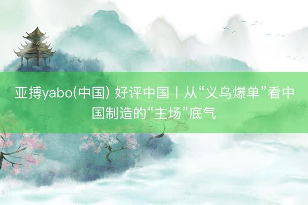 亚搏yabo(中国) 好评中国丨从“义乌爆单”看中国制造的“主场”底气