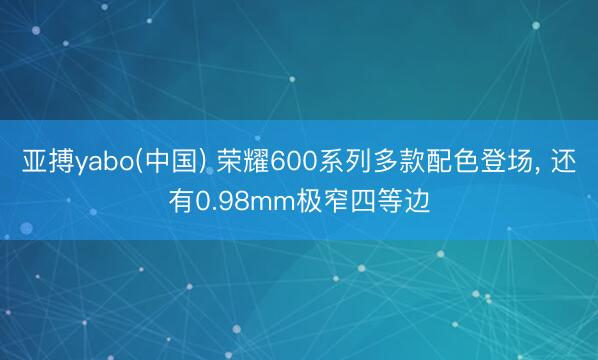 亚搏yabo(中国) 荣耀600系列多款配色登场， 还有0.98mm极窄四等边