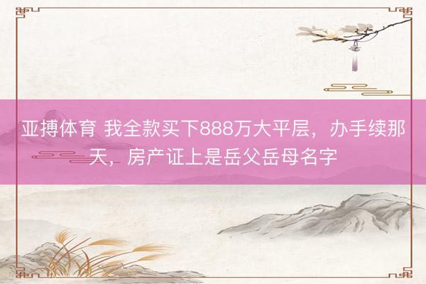 亚搏体育 我全款买下888万大平层，办手续那天，房产证上是岳父岳母名字