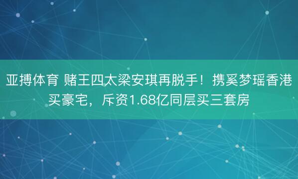 亚搏体育 赌王四太梁安琪再脱手！携奚梦瑶香港买豪宅，斥资1.68亿同层买三套房