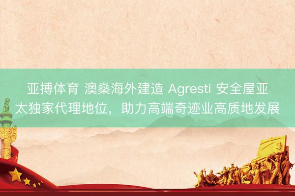 亚搏体育 澳燊海外建造 Agresti 安全屋亚太独家代理地位，助力高端奇迹业高质地发展