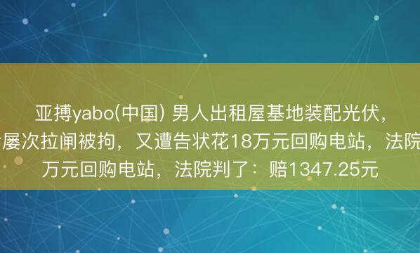 亚搏yabo(中国) 男人出租屋基地装配光伏,关联售后拆装未果后屡次拉闸被拘,又遭告状花18万元回购电站,法院判了:赔1347.25元