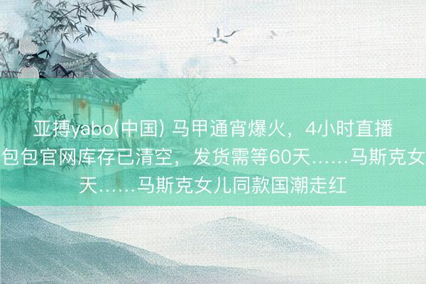 亚搏yabo(中国) 马甲通宵爆火，4小时直播卖出整月销量；包包官网库存已清空，发货需等60天……马斯克女儿同款国潮走红