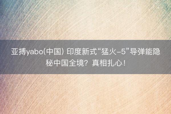 亚搏yabo(中国) 印度新式“猛火-5”导弹能隐秘中国全境？真相扎心！