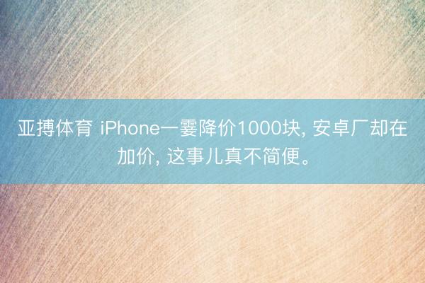 亚搏体育 iPhone一霎降价1000块， 安卓厂却在加价， 这事儿真不简便。