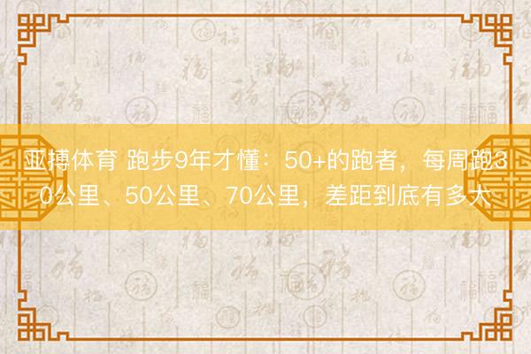 亚搏体育 跑步9年才懂：50+的跑者，每周跑30公里、50公里、70公里，差距到底有多大