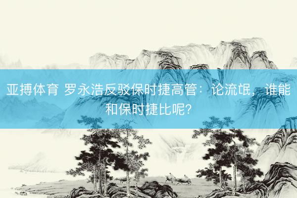 亚搏体育 罗永浩反驳保时捷高管：论流氓，谁能和保时捷比呢？