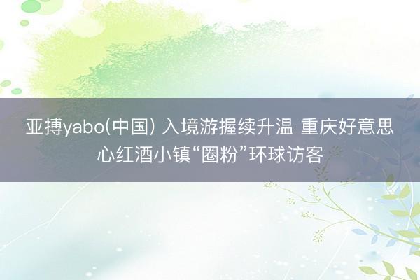亚搏yabo(中国) 入境游握续升温 重庆好意思心红酒小镇“圈粉”环球访客