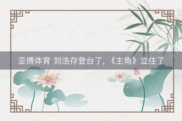 亚搏体育 刘浩存登台了， 《主角》立住了