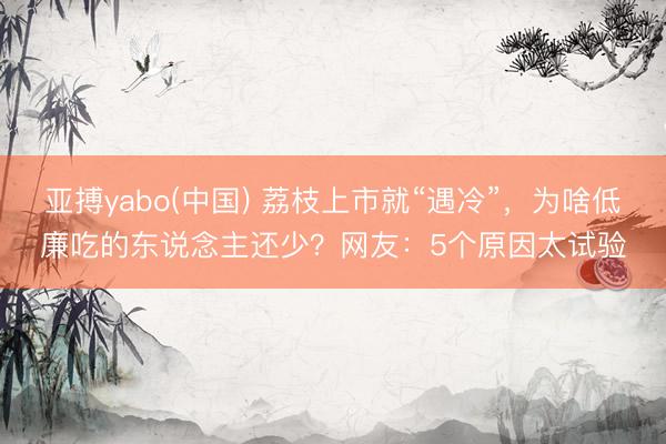 亚搏yabo(中国) 荔枝上市就“遇冷”，为啥低廉吃的东说念主还少？网友：5个原因太试验
