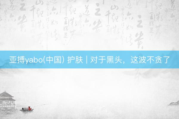 亚搏yabo(中国) 护肤 | 对于黑头，这波不贪了