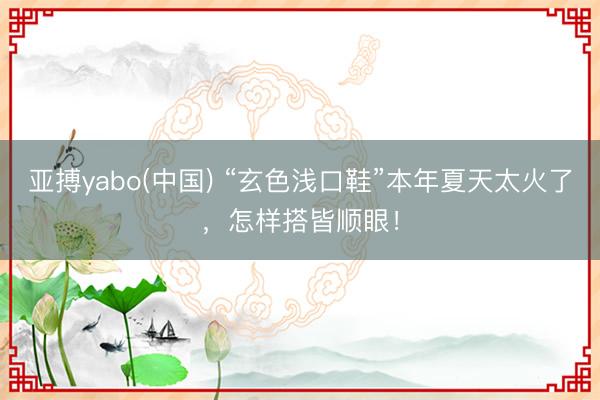 亚搏yabo(中国) “玄色浅口鞋”本年夏天太火了，怎样搭皆顺眼！