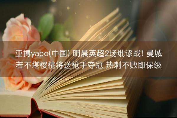 亚搏yabo(中国) 明晨英超2场纰谬战! 曼城若不堪樱桃将送枪手夺冠 热刺不败即保级