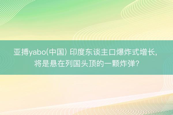 亚搏yabo(中国) 印度东谈主口爆炸式增长， 将是悬在列国头顶的一颗炸弹?