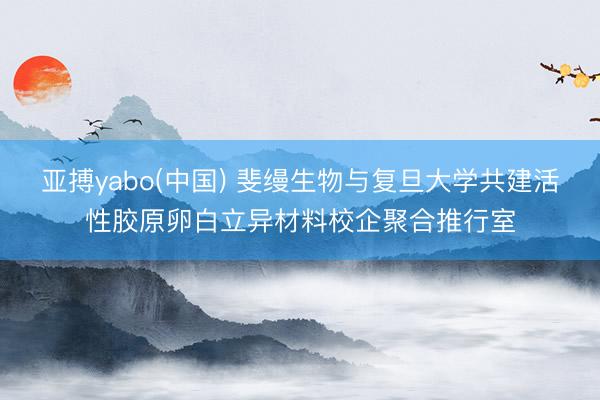 亚搏yabo(中国) 斐缦生物与复旦大学共建活性胶原卵白立异材料校企聚合推行室