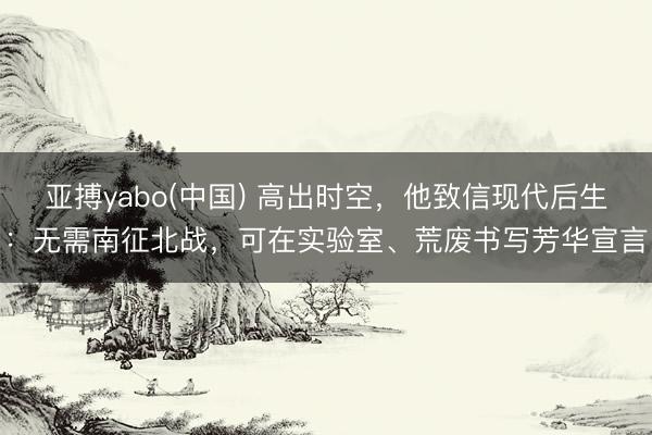 亚搏yabo(中国) 高出时空，他致信现代后生：无需南征北战，可在实验室、荒废书写芳华宣言