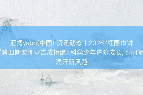 亚搏yabo(中国) 资讯动态丨2026“红围巾讲科学”第四期实训营告成拒绝! 科学少年进阶成长， 洞开新风范