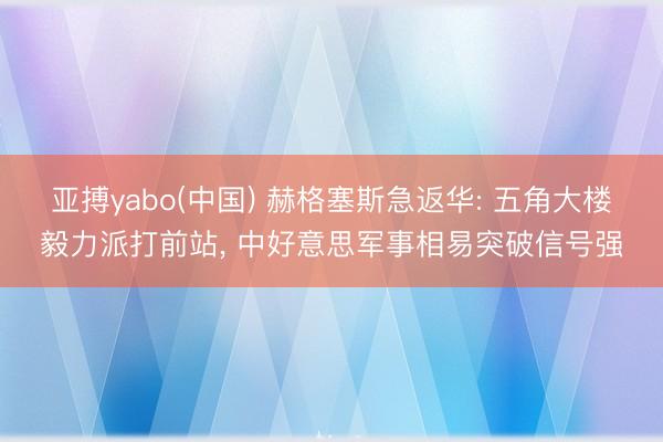 亚搏yabo(中国) 赫格塞斯急返华: 五角大楼毅力派打前站， 中好意思军事相易突破信号强