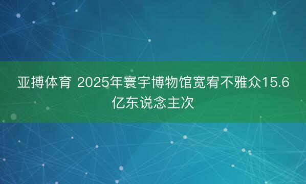 亚搏体育 2025年寰宇博物馆宽宥不雅众15.6亿东说念主次