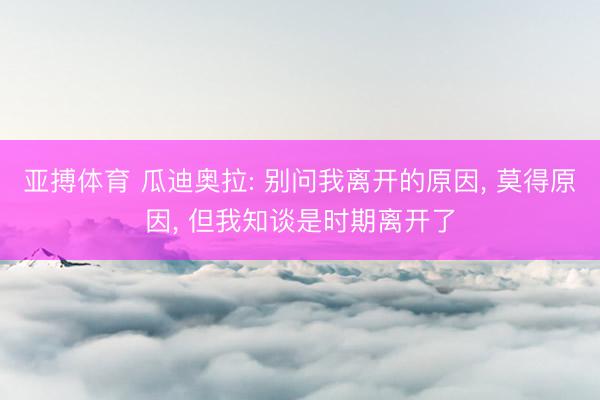 亚搏体育 瓜迪奥拉: 别问我离开的原因, 莫得原因, 但我知谈是时期离开了