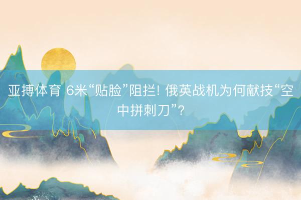 亚搏体育 6米“贴脸”阻拦! 俄英战机为何献技“空中拼刺刀”?