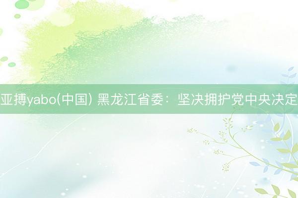 亚搏yabo(中国) 黑龙江省委：坚决拥护党中央决定