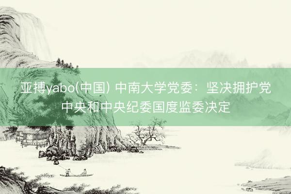 亚搏yabo(中国) 中南大学党委：坚决拥护党中央和中央纪委国度监委决定