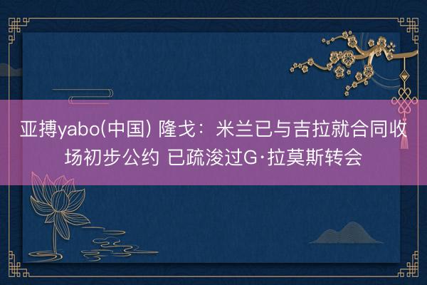 亚搏yabo(中国) 隆戈：米兰已与吉拉就合同收场初步公约 已疏浚过G·拉莫斯转会