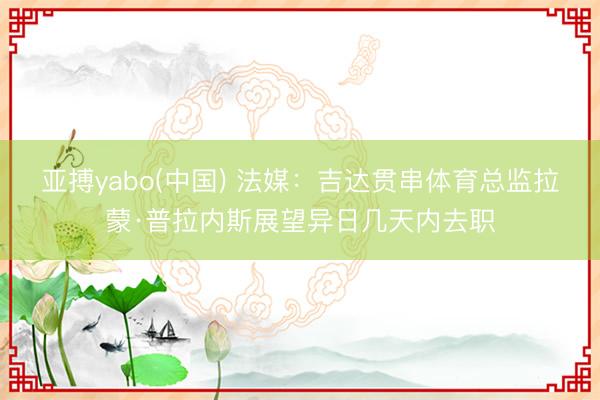 亚搏yabo(中国) 法媒：吉达贯串体育总监拉蒙·普拉内斯展望异日几天内去职