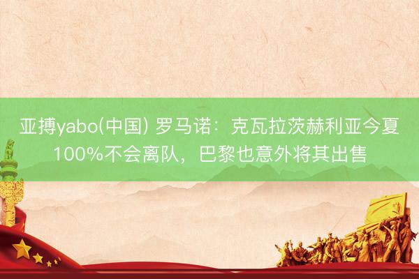 亚搏yabo(中国) 罗马诺：克瓦拉茨赫利亚今夏100%不会离队，巴黎也意外将其出售