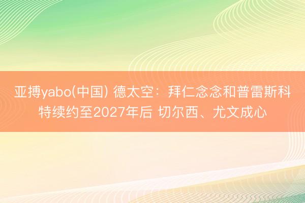 亚搏yabo(中国) 德太空：拜仁念念和普雷斯科特续约至2027年后 切尔西、尤文成心