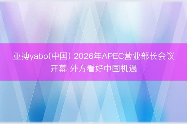 亚搏yabo(中国) 2026年APEC营业部长会议开幕 外方看好中国机遇