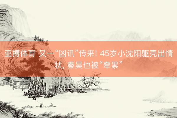 亚搏体育 又一“凶讯”传来! 45岁小沈阳躯壳出情状， 秦昊也被“牵累”