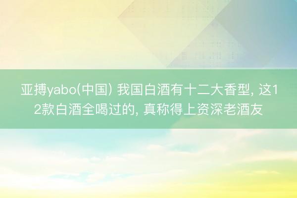 亚搏yabo(中国) 我国白酒有十二大香型, 这12款白酒全喝过的, 真称得上资深老酒友