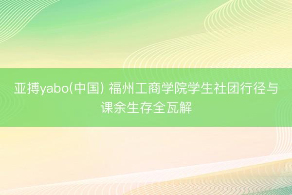 亚搏yabo(中国) 福州工商学院学生社团行径与课余生存全瓦解