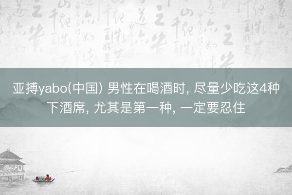 亚搏yabo(中国) 男性在喝酒时， 尽量少吃这4种下酒席， 尤其是第一种， 一定要忍住