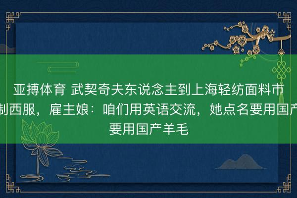 亚搏体育 武契奇夫东说念主到上海轻纺面料市集定制西服，雇主娘：咱们用英语交流，她点名要用国产羊毛