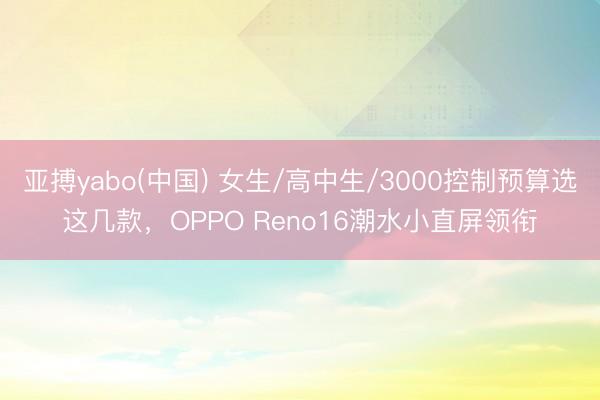 亚搏yabo(中国) 女生/高中生/3000控制预算选这几款，OPPO Reno16潮水小直屏领衔